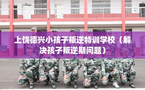上饶德兴小孩子叛逆特训学校（解决孩子叛逆期问题）