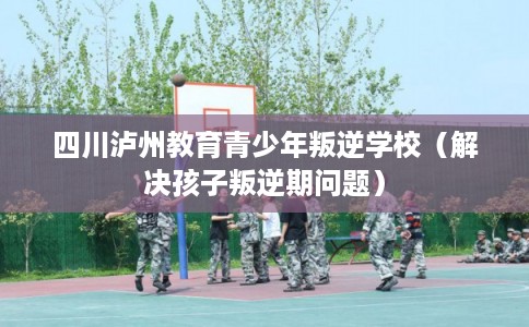 四川泸州教育青少年叛逆学校(解决孩子叛逆期问题) 四川泸州教育青少年叛逆学校(解决孩子叛逆期问题)