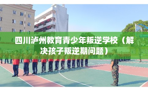 四川泸州教育青少年叛逆学校（解决孩子叛逆期问题）