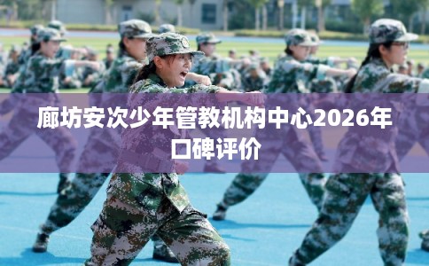 廊坊安次少年管教机构中心2026年口碑评价 廊坊安次少年管教机构中心2026年口碑评价