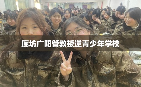 廊坊广阳管教叛逆青少年学校 廊坊广阳管教叛逆青少年学校