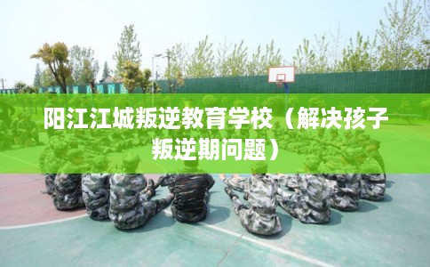 阳江江城叛逆教育学校（解决孩子叛逆期问题）