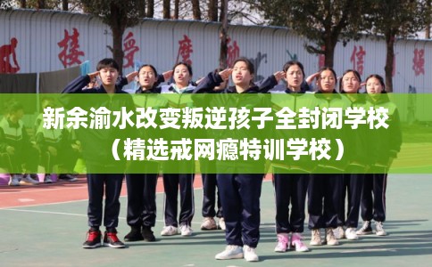 新余渝水改变叛逆孩子全封闭学校（精选戒网瘾特训学校）