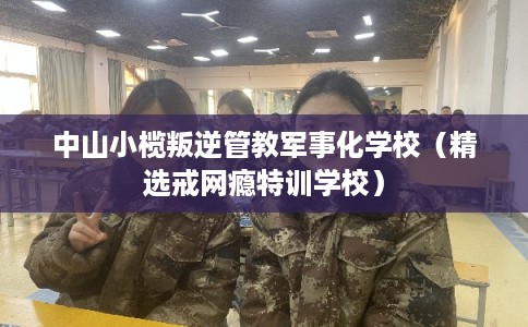 中山小榄叛逆管教军事化学校（精选戒网瘾特训学校）