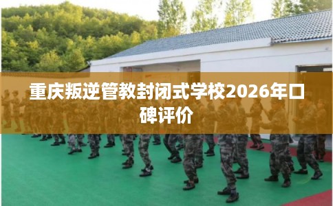 重庆叛逆管教封闭式学校2026年口碑评价 重庆叛逆管教封闭式学校2026年口碑评价