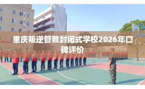 重庆叛逆管教封闭式学校2026年口碑评价 重庆叛逆管教封闭式学校2026年口碑评价