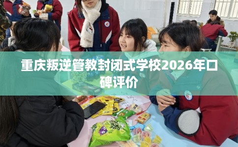 重庆叛逆管教封闭式学校2026年口碑评价
