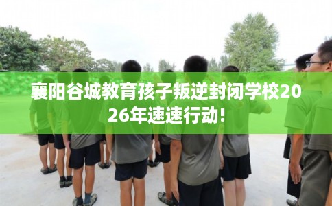 襄阳谷城教育孩子叛逆封闭学校2026年速速行动!