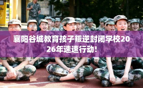 襄阳谷城教育孩子叛逆封闭学校2026年速速行动!