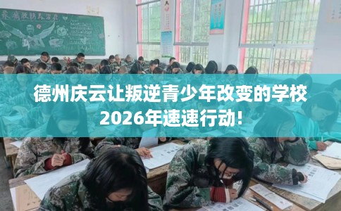 德州庆云让叛逆青少年改变的学校2026年速速行动!