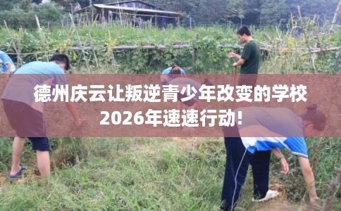 德州庆云让叛逆青少年改变的学校2026年速速行动!