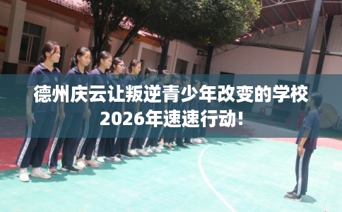 德州庆云让叛逆青少年改变的学校2026年速速行动!