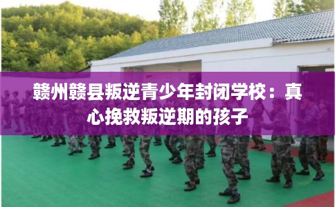 赣州赣县叛逆青少年封闭学校：真心挽救叛逆期的孩子