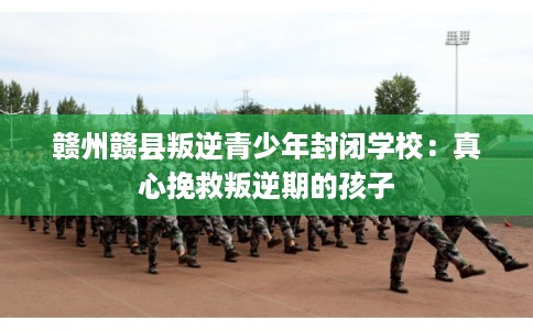 赣州赣县叛逆青少年封闭学校：真心挽救叛逆期的孩子
