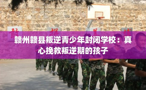 赣州赣县叛逆青少年封闭学校：真心挽救叛逆期的孩子