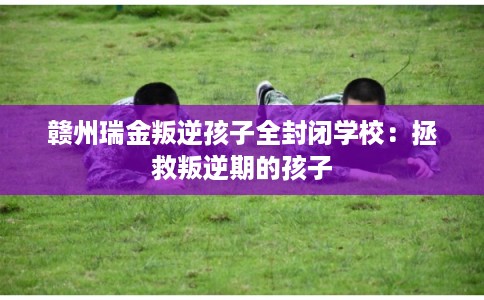 赣州瑞金叛逆孩子全封闭学校：拯救叛逆期的孩子
