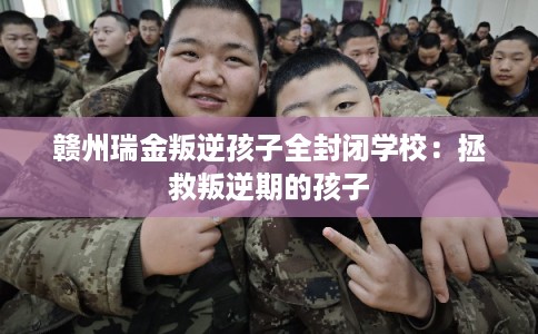 赣州瑞金叛逆孩子全封闭学校：拯救叛逆期的孩子