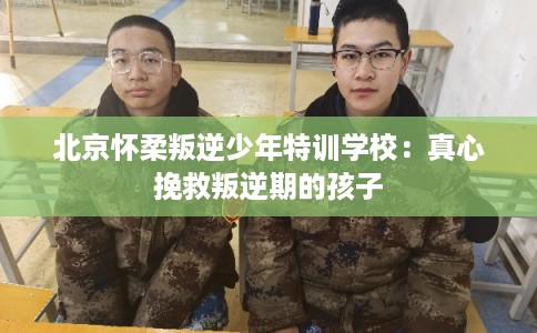 北京怀柔叛逆少年特训学校：真心挽救叛逆期的孩子