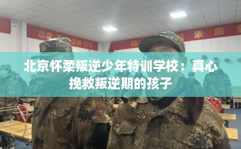 北京怀柔叛逆少年特训学校：真心挽救叛逆期的孩子
