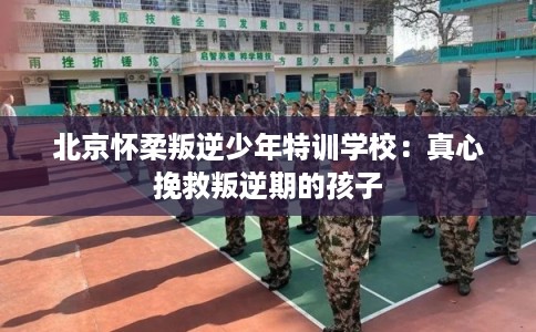 北京怀柔叛逆少年特训学校：真心挽救叛逆期的孩子