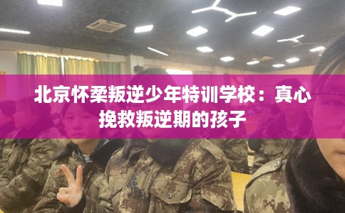 北京怀柔叛逆少年特训学校：真心挽救叛逆期的孩子