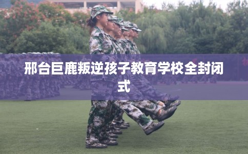 邢台巨鹿叛逆孩子教育学校全封闭式