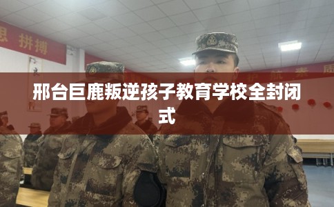 邢台巨鹿叛逆孩子教育学校全封闭式