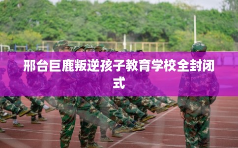 邢台巨鹿叛逆孩子教育学校全封闭式