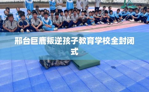 邢台巨鹿叛逆孩子教育学校全封闭式