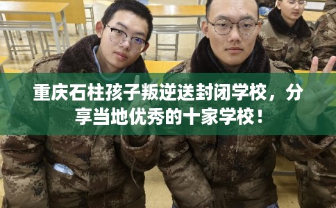 重庆石柱孩子叛逆送封闭学校，分享当地优秀的十家学校！