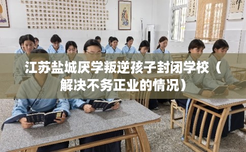 江苏盐城厌学叛逆孩子封闭学校（解决不务正业的情况）