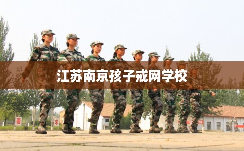 江苏南京孩子戒网学校