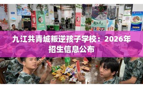九江共青城叛逆孩子学校：2026年招生信息公布