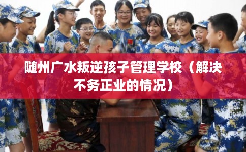 随州广水叛逆孩子管理学校（解决不务正业的情况）