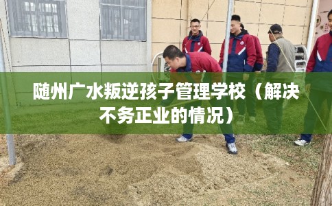 随州广水叛逆孩子管理学校（解决不务正业的情况）