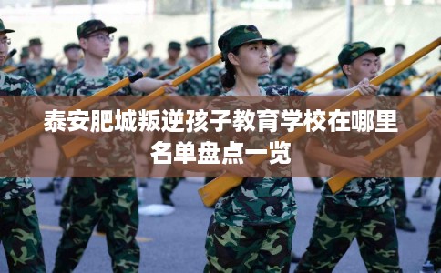泰安肥城叛逆孩子教育学校在哪里名单盘点一览