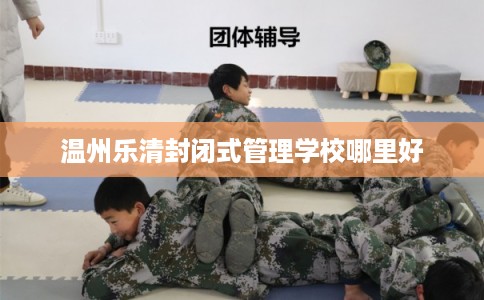 温州乐清封闭式管理学校哪里好