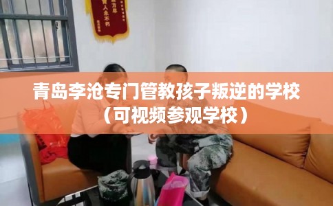 青岛李沧专门管教孩子叛逆的学校（可视频参观学校）