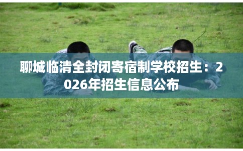 聊城临清全封闭寄宿制学校招生：2026年招生信息公布