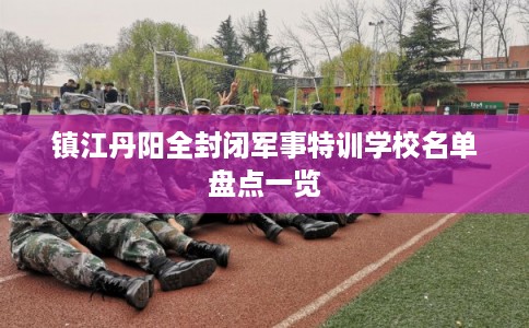 镇江丹阳全封闭军事特训学校名单盘点一览