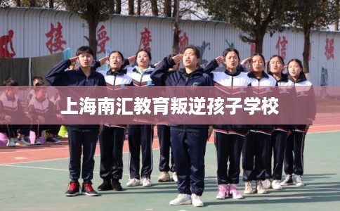 上海南汇教育叛逆孩子学校