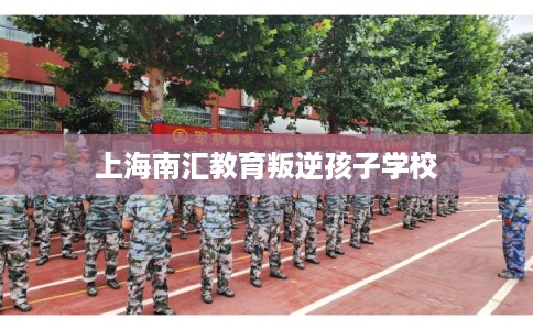 上海南汇教育叛逆孩子学校