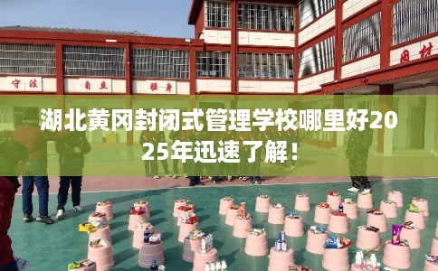 湖北黄冈封闭式管理学校哪里好2025年迅速了解! 湖北黄冈封闭式管理学校哪里好2025年迅速了解!
