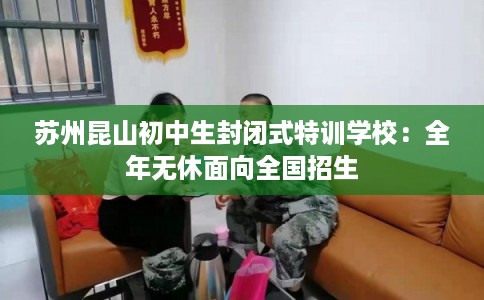 苏州昆山初中生封闭式特训学校：全年无休面向全国招生