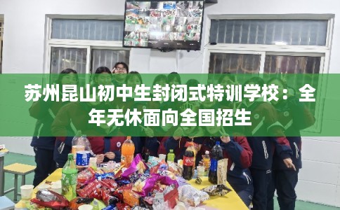 苏州昆山初中生封闭式特训学校：全年无休面向全国招生