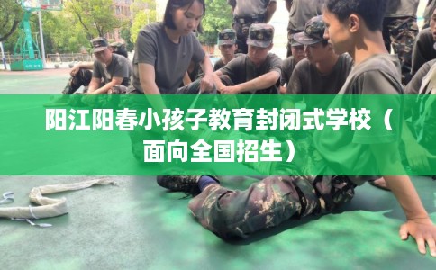 阳江阳春小孩子教育封闭式学校（面向全国招生）