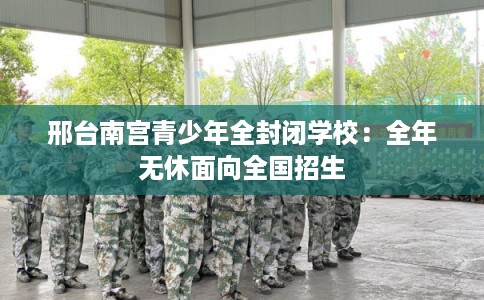邢台南宫青少年全封闭学校：全年无休面向全国招生