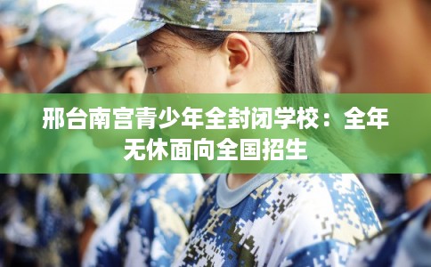 邢台南宫青少年全封闭学校：全年无休面向全国招生