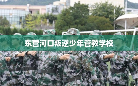 东营河口叛逆少年管教学校