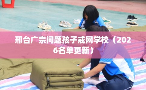 邢台广宗问题孩子戒网学校（2026名单更新）